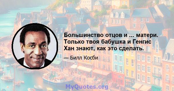 Большинство отцов и ... матери. Только твоя бабушка и Генгис Хан знают, как это сделать.