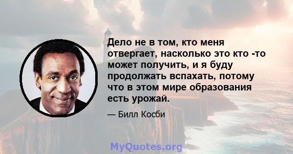 Дело не в том, кто меня отвергает, насколько это кто -то может получить, и я буду продолжать вспахать, потому что в этом мире образования есть урожай.