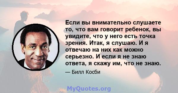 Если вы внимательно слушаете то, что вам говорит ребенок, вы увидите, что у него есть точка зрения. Итак, я слушаю. И я отвечаю на них как можно серьезно. И если я не знаю ответа, я скажу им, что не знаю.