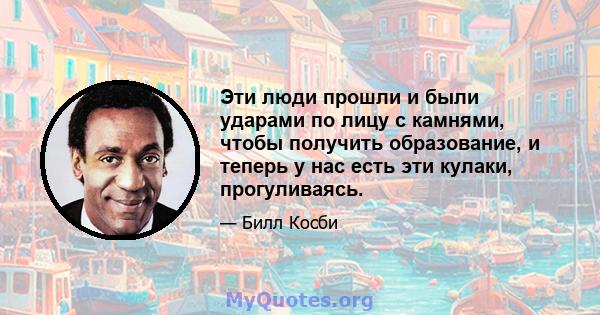 Эти люди прошли и были ударами по лицу с камнями, чтобы получить образование, и теперь у нас есть эти кулаки, прогуливаясь.