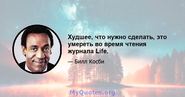 Худшее, что нужно сделать, это умереть во время чтения журнала Life.