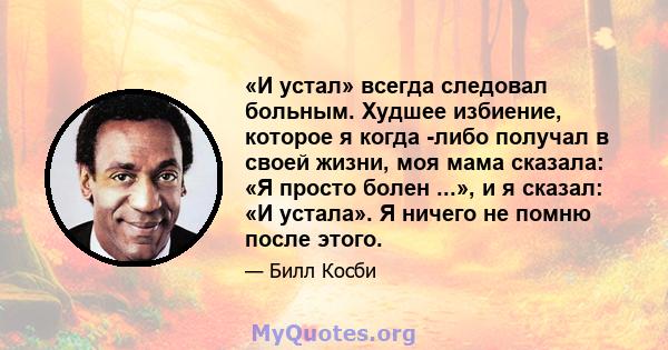 «И устал» всегда следовал больным. Худшее избиение, которое я когда -либо получал в своей жизни, моя мама сказала: «Я просто болен ...», и я сказал: «И устала». Я ничего не помню после этого.