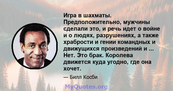 Игра в шахматы. Предположительно, мужчины сделали это, и речь идет о войне и о людях, разрушениях, а также храбрости и гении командных и движущихся произведений и ... Нет. Это брак. Королева движется куда угодно, где