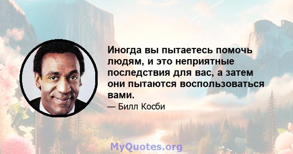 Иногда вы пытаетесь помочь людям, и это неприятные последствия для вас, а затем они пытаются воспользоваться вами.