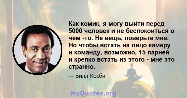 Как комик, я могу выйти перед 5000 человек и не беспокоиться о чем -то. Не вещь, поверьте мне. Но чтобы встать на лицо камеру и команду, возможно, 15 парней и крепко встать из этого - мне это странно.