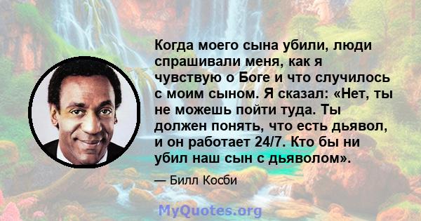 Когда моего сына убили, люди спрашивали меня, как я чувствую о Боге и что случилось с моим сыном. Я сказал: «Нет, ты не можешь пойти туда. Ты должен понять, что есть дьявол, и он работает 24/7. Кто бы ни убил наш сын с