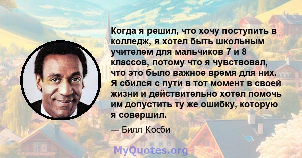 Когда я решил, что хочу поступить в колледж, я хотел быть школьным учителем для мальчиков 7 и 8 классов, потому что я чувствовал, что это было важное время для них. Я сбился с пути в тот момент в своей жизни и