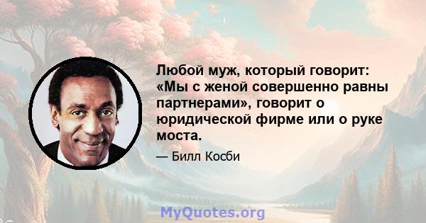 Любой муж, который говорит: «Мы с женой совершенно равны партнерами», говорит о юридической фирме или о руке моста.