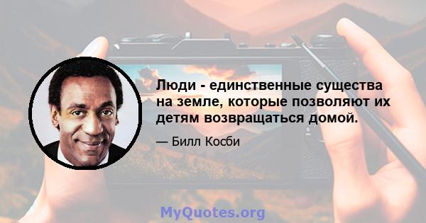 Люди - единственные существа на земле, которые позволяют их детям возвращаться домой.