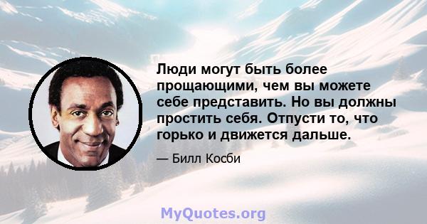 Люди могут быть более прощающими, чем вы можете себе представить. Но вы должны простить себя. Отпусти то, что горько и движется дальше.