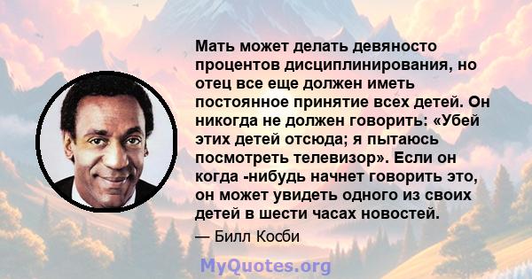 Мать может делать девяносто процентов дисциплинирования, но отец все еще должен иметь постоянное принятие всех детей. Он никогда не должен говорить: «Убей этих детей отсюда; я пытаюсь посмотреть телевизор». Если он