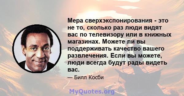 Мера сверхэкспонирования - это не то, сколько раз люди видят вас по телевизору или в книжных магазинах. Можете ли вы поддерживать качество вашего развлечения. Если вы можете, люди всегда будут рады видеть вас.