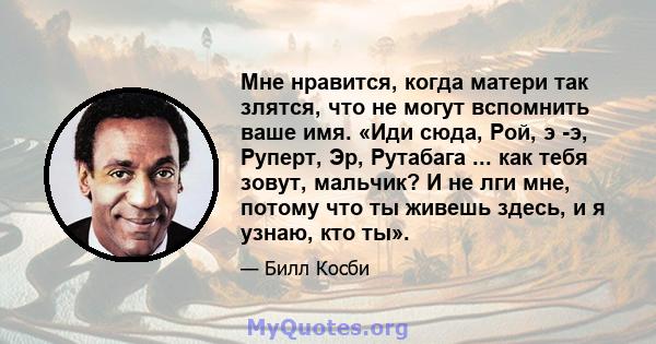 Мне нравится, когда матери так злятся, что не могут вспомнить ваше имя. «Иди сюда, Рой, э -э, Руперт, Эр, Рутабага ... как тебя зовут, мальчик? И не лги мне, потому что ты живешь здесь, и я узнаю, кто ты».