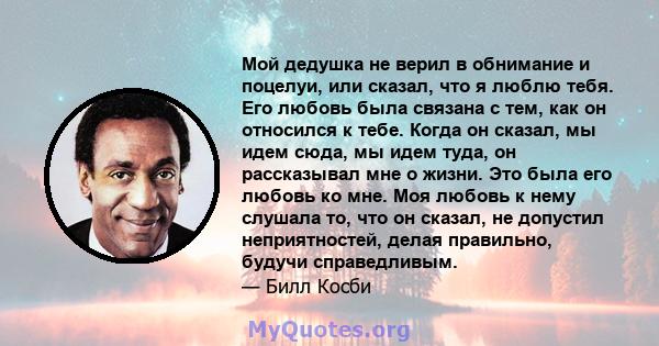 Мой дедушка не верил в обнимание и поцелуи, или сказал, что я люблю тебя. Его любовь была связана с тем, как он относился к тебе. Когда он сказал, мы идем сюда, мы идем туда, он рассказывал мне о жизни. Это была его