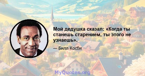 Мой дедушка сказал: «Когда ты станешь старением, ты этого не узнаешь».