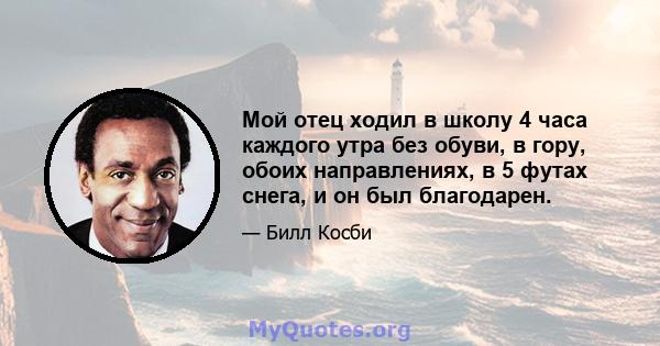 Мой отец ходил в школу 4 часа каждого утра без обуви, в гору, обоих направлениях, в 5 футах снега, и он был благодарен.