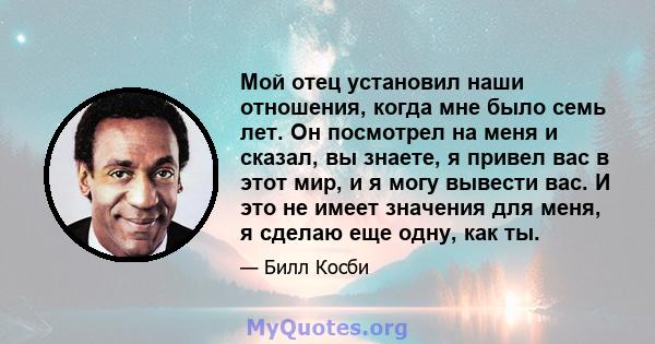 Мой отец установил наши отношения, когда мне было семь лет. Он посмотрел на меня и сказал, вы знаете, я привел вас в этот мир, и я могу вывести вас. И это не имеет значения для меня, я сделаю еще одну, как ты.