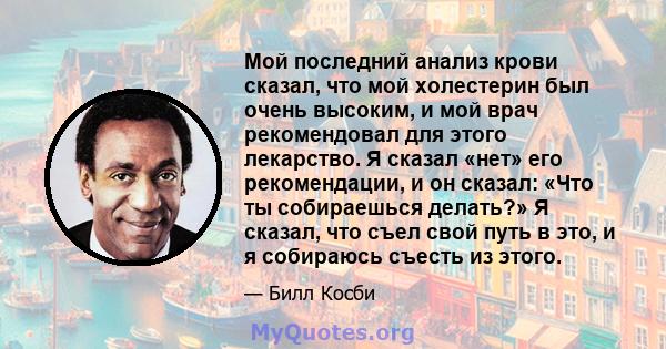 Мой последний анализ крови сказал, что мой холестерин был очень высоким, и мой врач рекомендовал для этого лекарство. Я сказал «нет» его рекомендации, и он сказал: «Что ты собираешься делать?» Я сказал, что съел свой