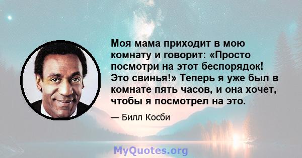 Моя мама приходит в мою комнату и говорит: «Просто посмотри на этот беспорядок! Это свинья!» Теперь я уже был в комнате пять часов, и она хочет, чтобы я посмотрел на это.