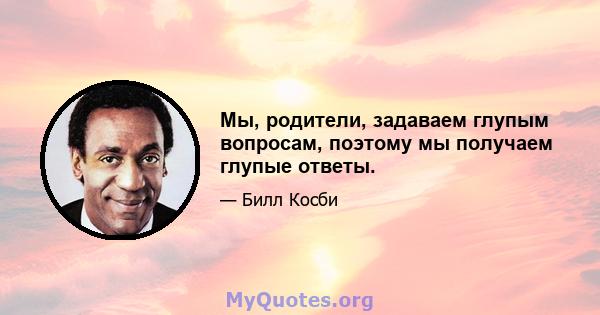 Мы, родители, задаваем глупым вопросам, поэтому мы получаем глупые ответы.