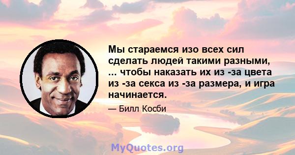 Мы стараемся изо всех сил сделать людей такими разными, ... чтобы наказать их из -за цвета из -за секса из -за размера, и игра начинается.