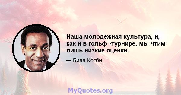 Наша молодежная культура, и, как и в гольф -турнире, мы чтим лишь низкие оценки.