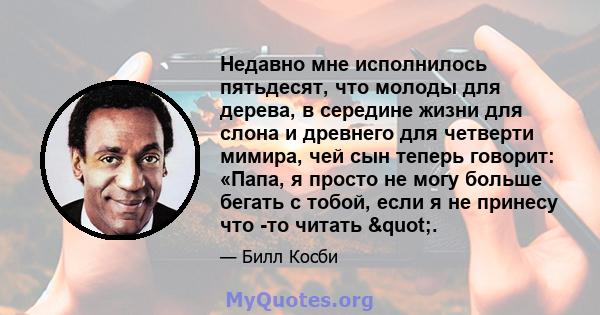 Недавно мне исполнилось пятьдесят, что молоды для дерева, в середине жизни для слона и древнего для четверти мимира, чей сын теперь говорит: «Папа, я просто не могу больше бегать с тобой, если я не принесу что -то