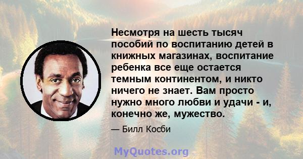 Несмотря на шесть тысяч пособий по воспитанию детей в книжных магазинах, воспитание ребенка все еще остается темным континентом, и никто ничего не знает. Вам просто нужно много любви и удачи - и, конечно же, мужество.