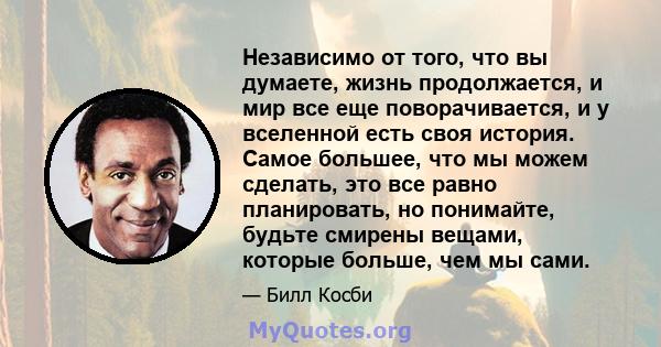 Независимо от того, что вы думаете, жизнь продолжается, и мир все еще поворачивается, и у вселенной есть своя история. Самое большее, что мы можем сделать, это все равно планировать, но понимайте, будьте смирены вещами, 