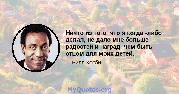 Ничто из того, что я когда -либо делал, не дало мне больше радостей и наград, чем быть отцом для моих детей.