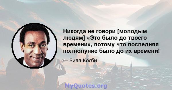 Никогда не говори [молодым людям] «Это было до твоего времени», потому что последняя полнолуние было до их времени!