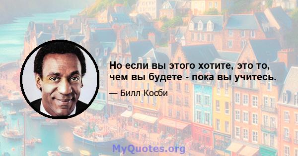 Но если вы этого хотите, это то, чем вы будете - пока вы учитесь.