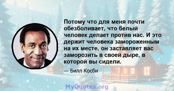 Потому что для меня почти обезболивает, что белый человек делает против нас. И это держит человека замороженным на их месте, он заставляет вас заморозить в своей дыре, в которой вы сидели.