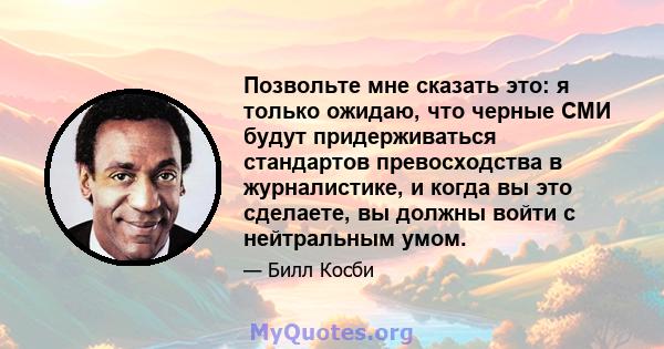 Позвольте мне сказать это: я только ожидаю, что черные СМИ будут придерживаться стандартов превосходства в журналистике, и когда вы это сделаете, вы должны войти с нейтральным умом.