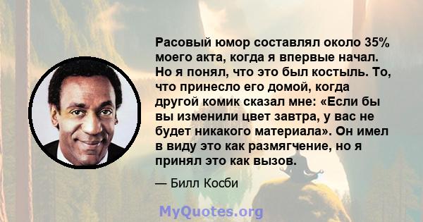 Расовый юмор составлял около 35% моего акта, когда я впервые начал. Но я понял, что это был костыль. То, что принесло его домой, когда другой комик сказал мне: «Если бы вы изменили цвет завтра, у вас не будет никакого