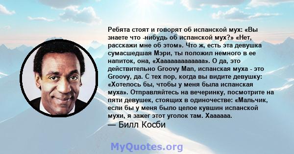 Ребята стоят и говорят об испанской мух: «Вы знаете что -нибудь об испанской мух?» «Нет, расскажи мне об этом». Что ж, есть эта девушка сумасшедшая Мэри, ты положил немного в ее напиток, она, «Хааааааааааааа». О да, это 