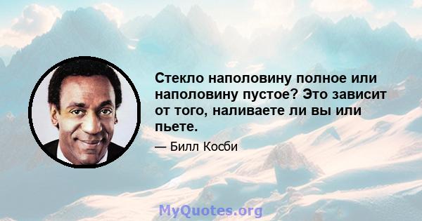 Стекло наполовину полное или наполовину пустое? Это зависит от того, наливаете ли вы или пьете.