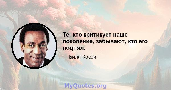 Те, кто критикует наше поколение, забывают, кто его поднял.