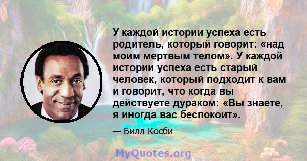 У каждой истории успеха есть родитель, который говорит: «над моим мертвым телом». У каждой истории успеха есть старый человек, который подходит к вам и говорит, что когда вы действуете дураком: «Вы знаете, я иногда вас