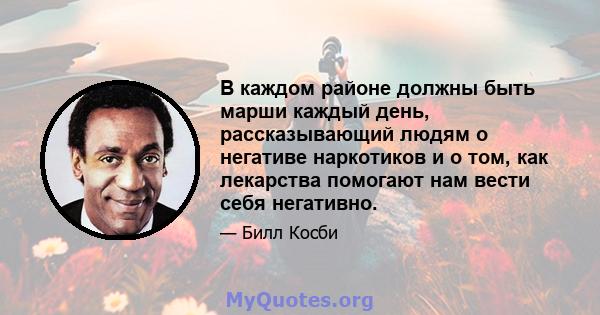 В каждом районе должны быть марши каждый день, рассказывающий людям о негативе наркотиков и о том, как лекарства помогают нам вести себя негативно.