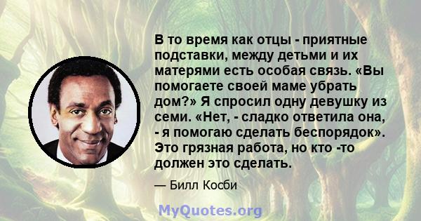 В то время как отцы - приятные подставки, между детьми и их матерями есть особая связь. «Вы помогаете своей маме убрать дом?» Я спросил одну девушку из семи. «Нет, - сладко ответила она, - я помогаю сделать беспорядок». 