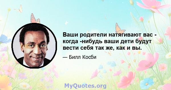 Ваши родители натягивают вас - когда -нибудь ваши дети будут вести себя так же, как и вы.