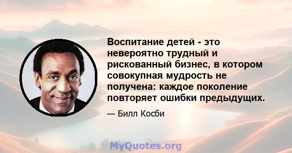 Воспитание детей - это невероятно трудный и рискованный бизнес, в котором совокупная мудрость не получена: каждое поколение повторяет ошибки предыдущих.