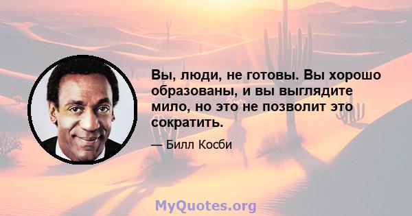 Вы, люди, не готовы. Вы хорошо образованы, и вы выглядите мило, но это не позволит это сократить.