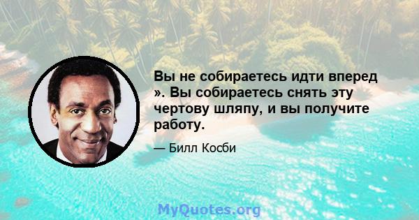 Вы не собираетесь идти вперед ». Вы собираетесь снять эту чертову шляпу, и вы получите работу.