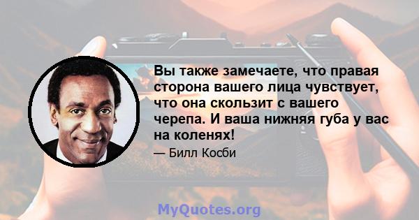 Вы также замечаете, что правая сторона вашего лица чувствует, что она скользит с вашего черепа. И ваша нижняя губа у вас на коленях!