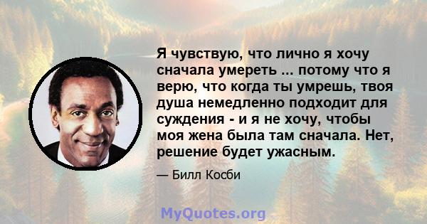 Я чувствую, что лично я хочу сначала умереть ... потому что я верю, что когда ты умрешь, твоя душа немедленно подходит для суждения - и я не хочу, чтобы моя жена была там сначала. Нет, решение будет ужасным.