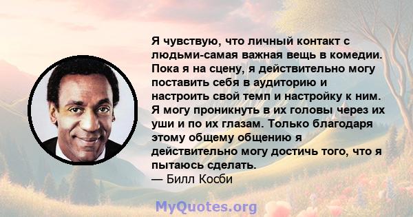 Я чувствую, что личный контакт с людьми-самая важная вещь в комедии. Пока я на сцену, я действительно могу поставить себя в аудиторию и настроить свой темп и настройку к ним. Я могу проникнуть в их головы через их уши и 