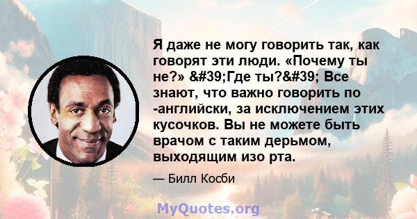 Я даже не могу говорить так, как говорят эти люди. «Почему ты не?» 'Где ты?' Все знают, что важно говорить по -английски, за исключением этих кусочков. Вы не можете быть врачом с таким дерьмом, выходящим изо рта.