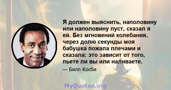 Я должен выяснить, наполовину или наполовину пуст, сказал я ей. Без мгновений колебания, через долю секунды моя бабушка пожала плечами и сказала: это зависит от того, пьете ли вы или наливаете.